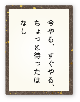 心得10「今やる、すぐやる、ちょっと待ったはなし」